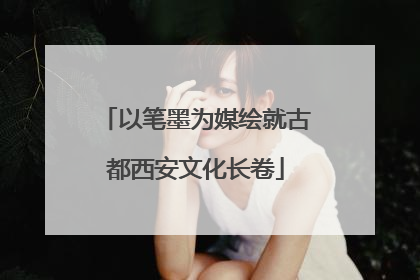 以笔墨为媒绘就古都西安文化长卷