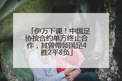 伊万下课！中国足协按合约单方终止合作，其曾带领国足4胜2平8负
