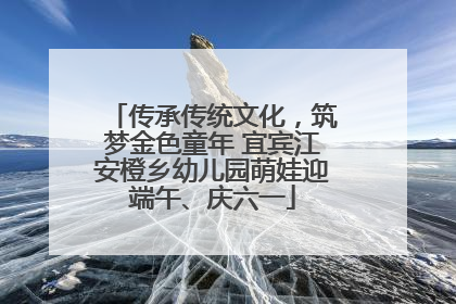 传承传统文化，筑梦金色童年 宜宾江安橙乡幼儿园萌娃迎端午、庆六一