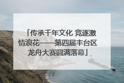 传承千年文化 竞逐激情浪花——第四届丰台区龙舟大赛圆满落幕