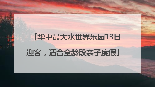 华中最大水世界乐园13日迎客，适合全龄段亲子度假