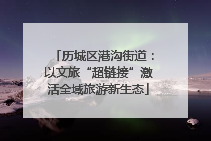 历城区港沟街道：以文旅“超链接”激活全域旅游新生态