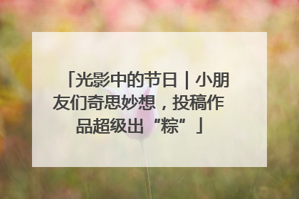 光影中的节日｜小朋友们奇思妙想，投稿作品超级出“粽”