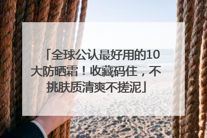 全球公认最好用的10大防晒霜！收藏码住，不挑肤质清爽不搓泥