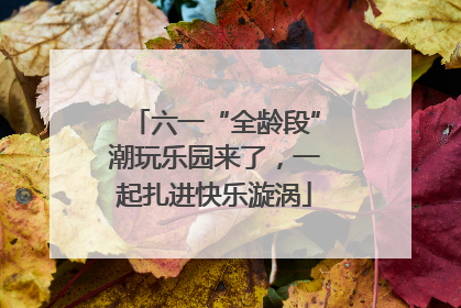 六一“全龄段”潮玩乐园来了，一起扎进快乐漩涡