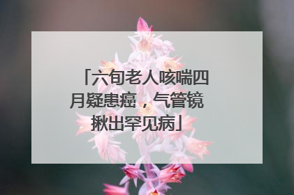 六旬老人咳喘四月疑患癌，气管镜揪出罕见病