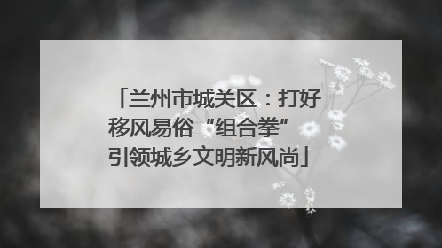 兰州市城关区：打好移风易俗“组合拳” 引领城乡文明新风尚