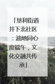 垦利街道井下北社区：油地同心度端午，文化交融共传承