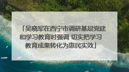 吴晓军在西宁市调研基层党建和学习教育时强调 切实把学习教育成果转化为惠民实效