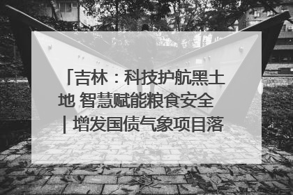 吉林：科技护航黑土地 智慧赋能粮食安全｜增发国债气象项目落地见效系列报道