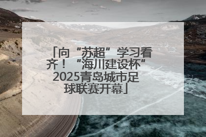向“苏超”学习看齐！“海川建设杯”2025青岛城市足球联赛开幕