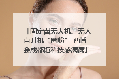 固定翼无人机、无人直升机“圈粉” 西博会成都馆科技感满满