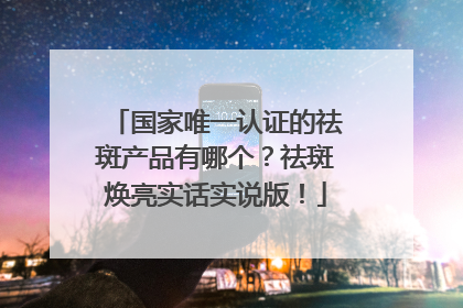 国家唯一认证的祛斑产品有哪个？祛斑焕亮实话实说版！