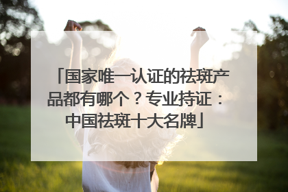国家唯一认证的祛斑产品都有哪个？专业持证：中国祛斑十大名牌