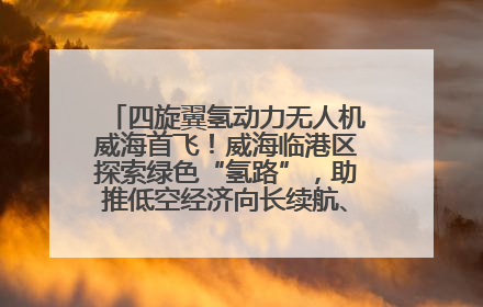 四旋翼氢动力无人机威海首飞！威海临港区探索绿色“氢路”，助推低空经济向长续航、大载重“进化”