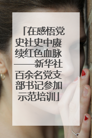 在感悟党史社史中赓续红色血脉——新华社百余名党支部书记参加示范培训