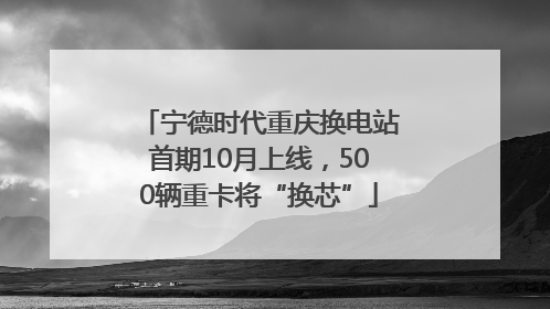 宁德时代重庆换电站首期10月上线，500辆重卡将“换芯”