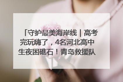 守护最美海岸线｜高考完玩嗨了，4名河北高中生夜困礁石！青岛救援队火速出动救上岸