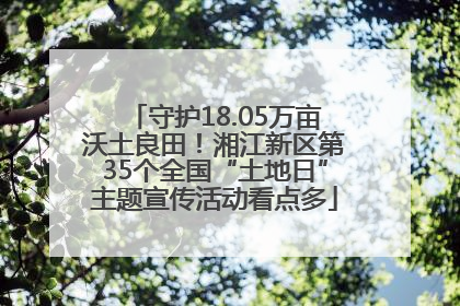 守护18.05万亩沃土良田！湘江新区第35个全国“土地日”主题宣传活动看点多