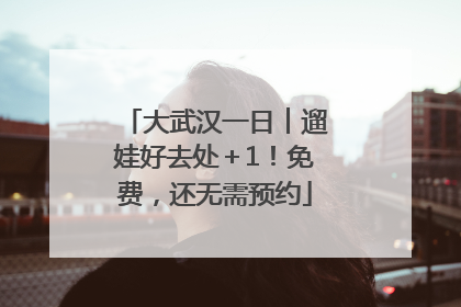 大武汉一日︱遛娃好去处＋1！免费，还无需预约