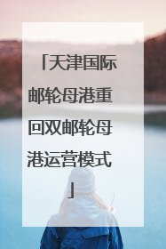 天津国际邮轮母港重回双邮轮母港运营模式