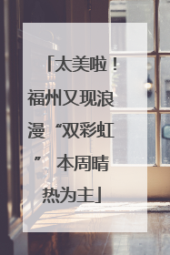 太美啦！福州又现浪漫“双彩虹” 本周晴热为主