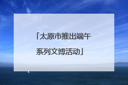 太原市推出端午系列文博活动