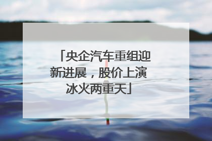 央企汽车重组迎新进展，股价上演冰火两重天