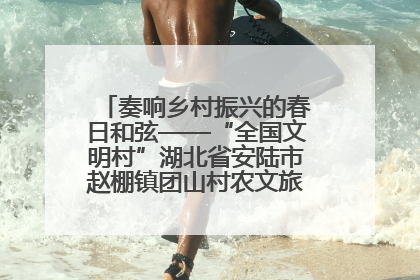 奏响乡村振兴的春日和弦——“全国文明村”湖北省安陆市赵棚镇团山村农文旅融合发展见闻