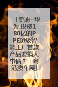 奥迪+华为 投资180亿的PPE超级智能工厂首款产品要搞大事情？｜粤港澳车展
