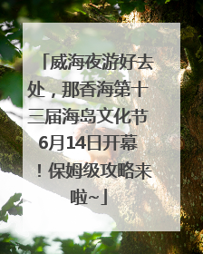 威海夜游好去处，那香海第十三届海岛文化节6月14日开幕！保姆级攻略来啦~
