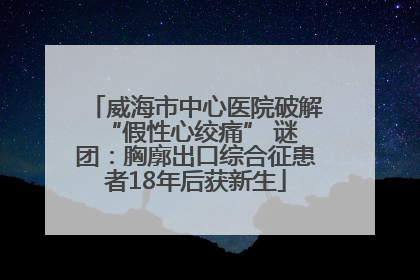 威海市中心医院破解 “假性心绞痛” 谜团：胸廓出口综合征患者18年后获新生
