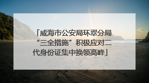 威海市公安局环翠分局“三全措施”积极应对二代身份证集中换领高峰