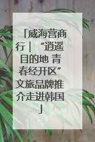 威海营商行｜“逍遥目的地 青春经开区”文旅品牌推介走进韩国