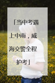 当中考遇上中雨，威海交警全程护考