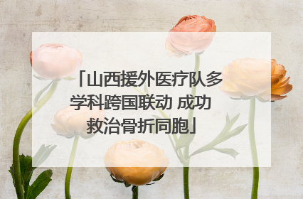 山西援外医疗队多学科跨国联动 成功救治骨折同胞