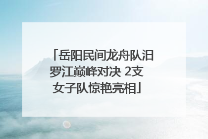 岳阳民间龙舟队汨罗江巅峰对决 2支女子队惊艳亮相
