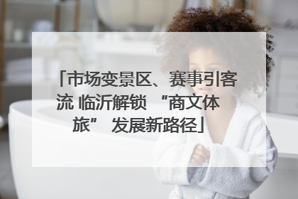 市场变景区、赛事引客流 临沂解锁 “商文体旅” 发展新路径
