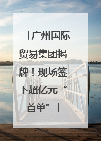 广州国际贸易集团揭牌！现场签下超亿元“首单”