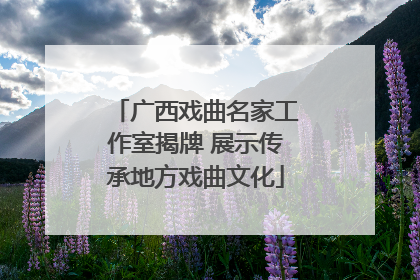 广西戏曲名家工作室揭牌 展示传承地方戏曲文化