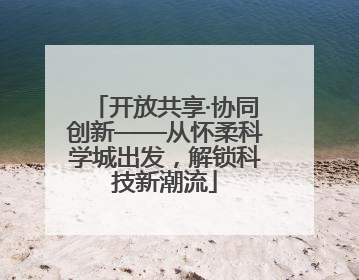 开放共享·协同创新——从怀柔科学城出发，解锁科技新潮流