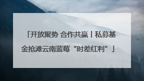 开放聚势 合作共赢丨私募基金抢滩云南蓝莓“时差红利”