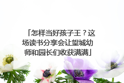 怎样当好孩子王？这场读书分享会让望城幼师和园长们收获满满