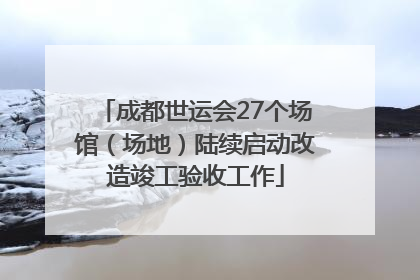 成都世运会27个场馆（场地）陆续启动改造竣工验收工作