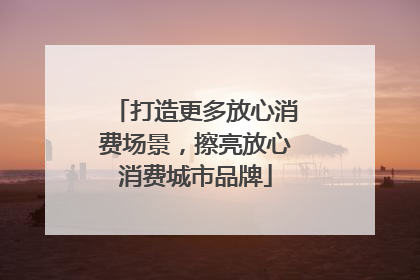 打造更多放心消费场景，擦亮放心消费城市品牌