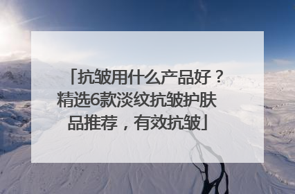 抗皱用什么产品好？精选6款淡纹抗皱护肤品推荐，有效抗皱
