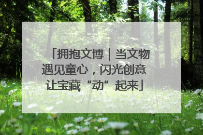 拥抱文博｜当文物遇见童心，闪光创意让宝藏“动”起来