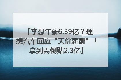 李想年薪6.39亿？理想汽车回应“天价薪酬”！拿到需倒贴2.3亿