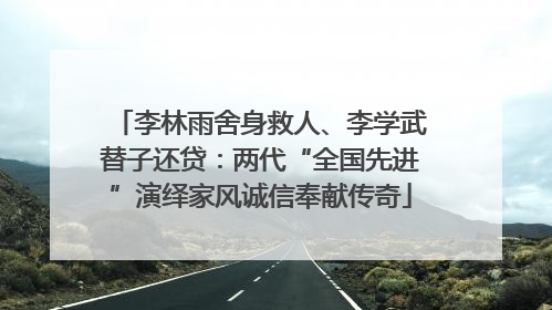 李林雨舍身救人、李学武替子还贷：两代“全国先进”演绎家风诚信奉献传奇