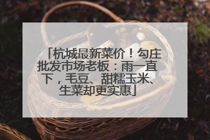 杭城最新菜价！勾庄批发市场老板：雨一直下，毛豆、甜糯玉米、生菜却更实惠